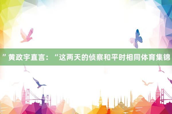 ”黄政宇直言：“这两天的侦察和平时相同体育集锦