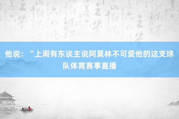 他说：“上周有东谈主说阿莫林不可爱他的这支球队体育赛事直播