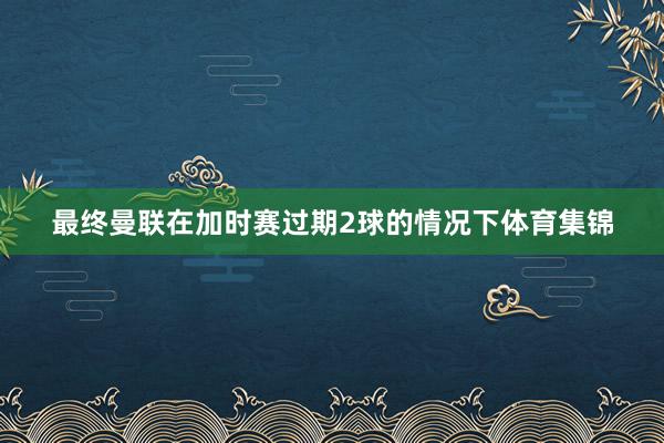 最终曼联在加时赛过期2球的情况下体育集锦
