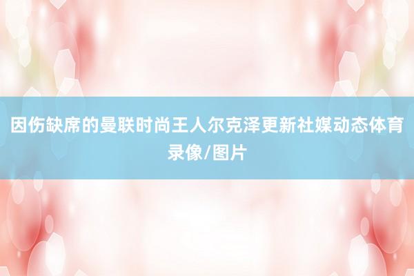 因伤缺席的曼联时尚王人尔克泽更新社媒动态体育录像/图片