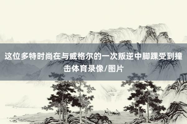 这位多特时尚在与威格尔的一次叛逆中脚踝受到撞击体育录像/图片