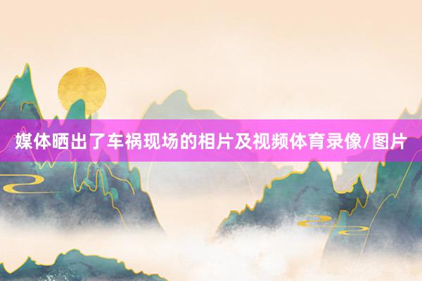 媒体晒出了车祸现场的相片及视频体育录像/图片