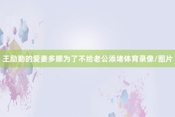 王励勤的爱妻多娜为了不给老公添堵体育录像/图片