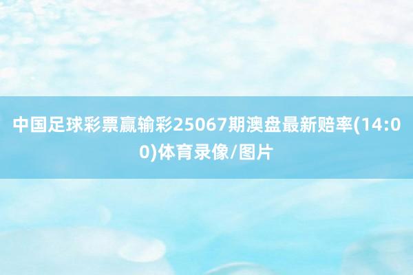 中国足球彩票赢输彩25067期澳盘最新赔率(14:00)体育录像/图片