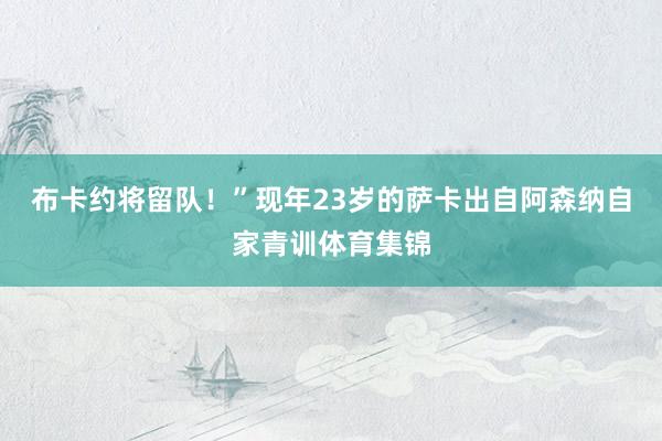 布卡约将留队！”现年23岁的萨卡出自阿森纳自家青训体育集锦