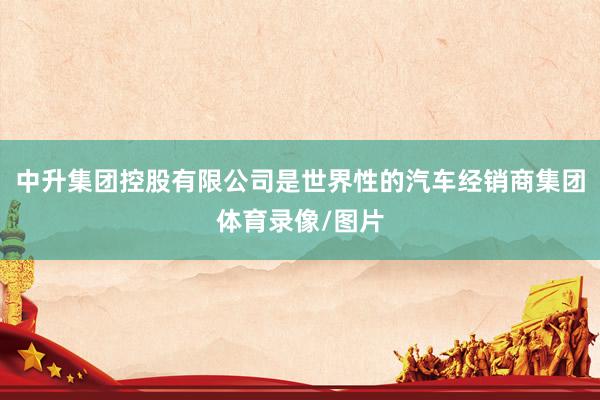中升集团控股有限公司是世界性的汽车经销商集团体育录像/图片