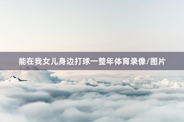 能在我女儿身边打球一整年体育录像/图片