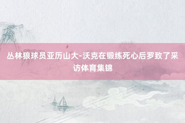丛林狼球员亚历山大-沃克在锻练死心后罗致了采访体育集锦