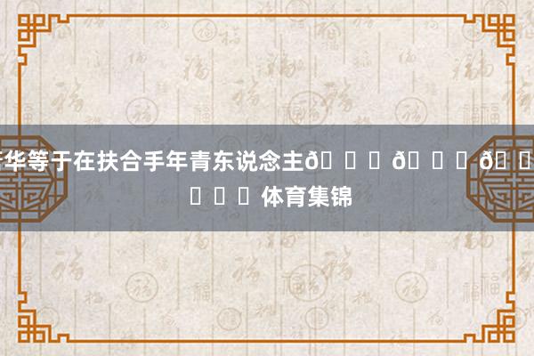 萧华等于在扶合手年青东说念主😂😂😂 ​​​体育集锦