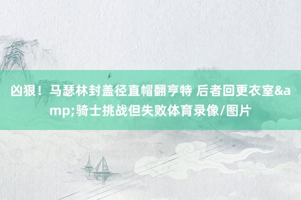 凶狠！马瑟林封盖径直帽翻亨特 后者回更衣室&骑士挑战但失败体育录像/图片