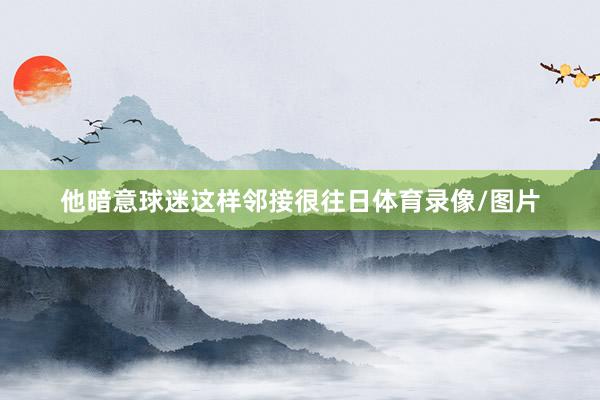 他暗意球迷这样邻接很往日体育录像/图片