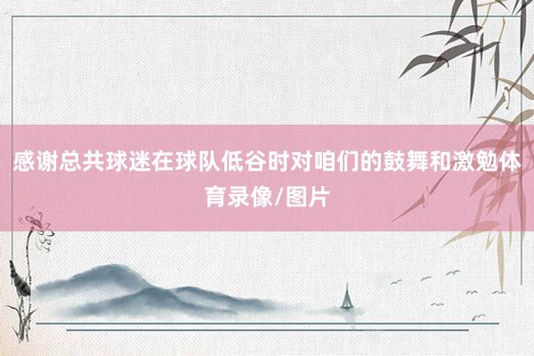 感谢总共球迷在球队低谷时对咱们的鼓舞和激勉体育录像/图片