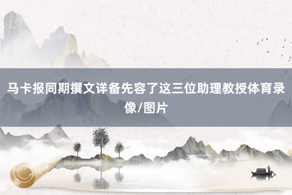 马卡报同期撰文详备先容了这三位助理教授体育录像/图片