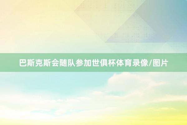巴斯克斯会随队参加世俱杯体育录像/图片