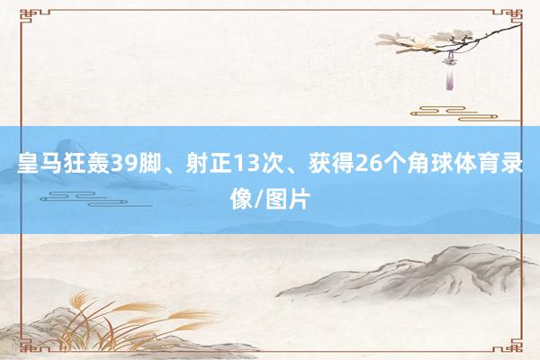 皇马狂轰39脚、射正13次、获得26个角球体育录像/图片