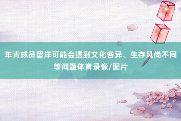 年青球员留洋可能会遇到文化各异、生存风尚不同等问题体育录像/图片