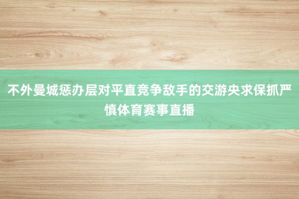 不外曼城惩办层对平直竞争敌手的交游央求保抓严慎体育赛事直播
