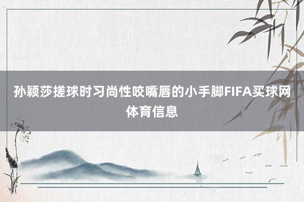孙颖莎搓球时习尚性咬嘴唇的小手脚FIFA买球网体育信息