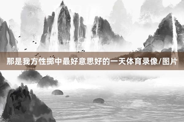 那是我方性掷中最好意思好的一天体育录像/图片