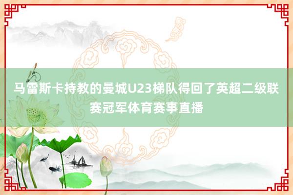 马雷斯卡持教的曼城U23梯队得回了英超二级联赛冠军体育赛事直播