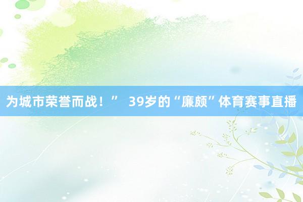 为城市荣誉而战！”  39岁的“廉颇”体育赛事直播