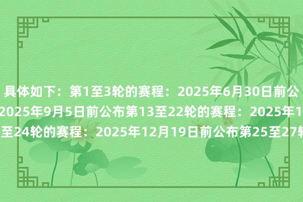 具体如下：第1至3轮的赛程：2025年6月30日前公布第4至12轮的赛程：2025年9月5日前公布第13至22轮的赛程：2025年10月10日前公布第23至24轮的赛程：2025年12月19日前公布第25至27轮的赛程：2026年1月30日前公布第28至30轮的赛程：2026年2月27日前公布第31至33轮的赛程：2026年3月20前公布第34轮至36轮的赛程：2026年4月17日前公布第37轮的