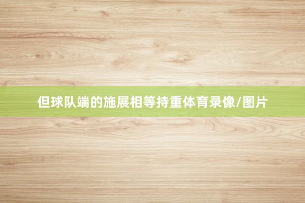 但球队端的施展相等持重体育录像/图片