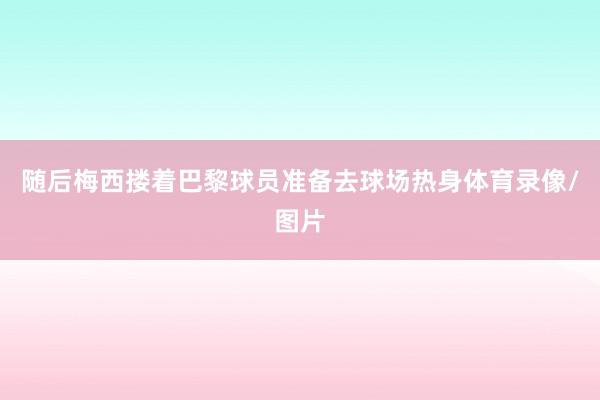 随后梅西搂着巴黎球员准备去球场热身体育录像/图片
