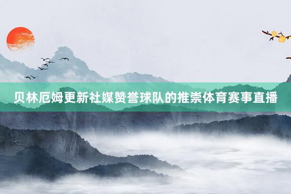 贝林厄姆更新社媒赞誉球队的推崇体育赛事直播