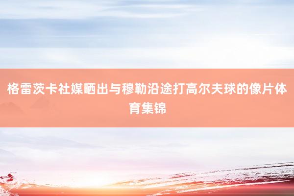 格雷茨卡社媒晒出与穆勒沿途打高尔夫球的像片体育集锦