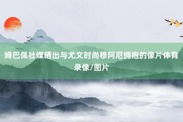 姆巴佩社媒晒出与尤文时尚穆阿尼拥抱的像片体育录像/图片