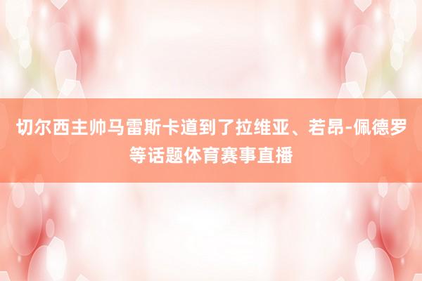 切尔西主帅马雷斯卡道到了拉维亚、若昂-佩德罗等话题体育赛事直播