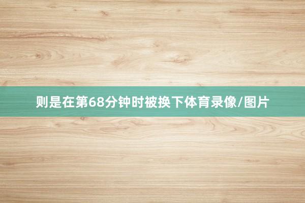 则是在第68分钟时被换下体育录像/图片
