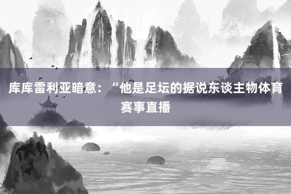 库库雷利亚暗意：“他是足坛的据说东谈主物体育赛事直播