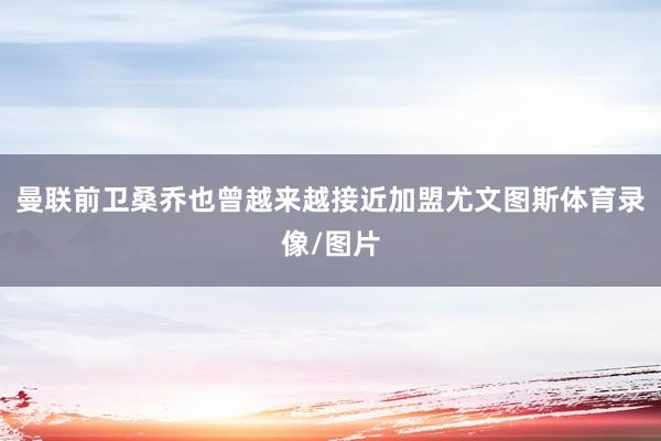曼联前卫桑乔也曾越来越接近加盟尤文图斯体育录像/图片