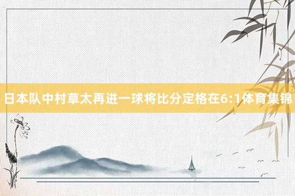 日本队中村草太再进一球将比分定格在6:1体育集锦