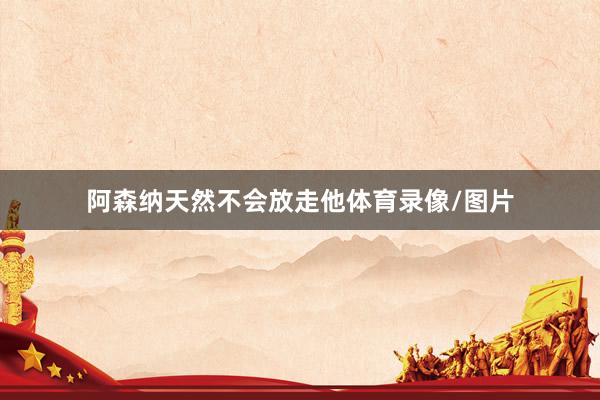 阿森纳天然不会放走他体育录像/图片