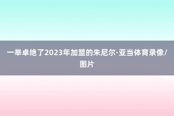 一举卓绝了2023年加盟的朱尼尔·亚当体育录像/图片