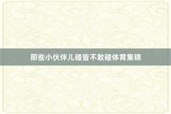 那些小伙伴儿碰皆不敢碰体育集锦