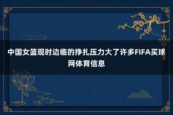 中国女篮现时边临的挣扎压力大了许多FIFA买球网体育信息