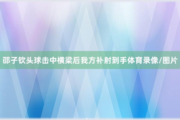 邵子钦头球击中横梁后我方补射到手体育录像/图片
