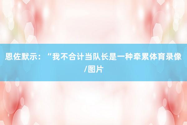 恩佐默示：“我不合计当队长是一种牵累体育录像/图片