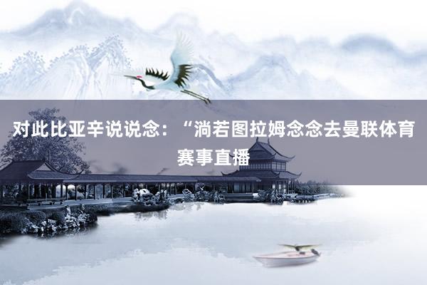 对此比亚辛说说念：“淌若图拉姆念念去曼联体育赛事直播
