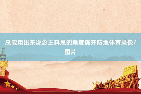 总能用出东说念主料思的角度撕开防地体育录像/图片