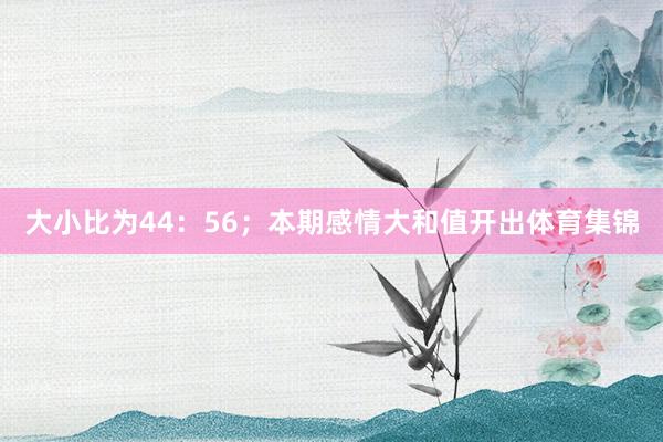 大小比为44：56；本期感情大和值开出体育集锦