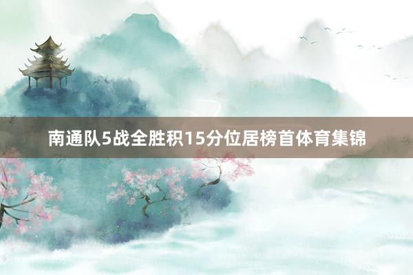 南通队5战全胜积15分位居榜首体育集锦