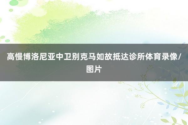高慢博洛尼亚中卫别克马如故抵达诊所体育录像/图片