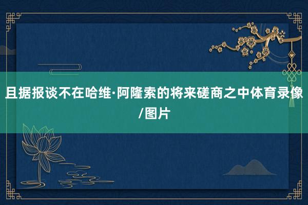 且据报谈不在哈维·阿隆索的将来磋商之中体育录像/图片