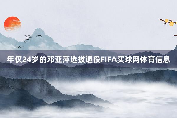 年仅24岁的邓亚萍选拔退役FIFA买球网体育信息