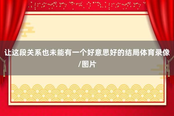 让这段关系也未能有一个好意思好的结局体育录像/图片